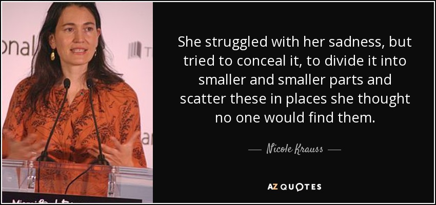 She struggled with her sadness, but tried to conceal it, to divide it into smaller and smaller parts and scatter these in places she thought no one would find them. - Nicole Krauss