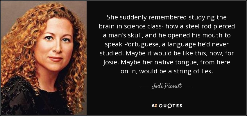 She suddenly remembered studying the brain in science class- how a steel rod pierced a man's skull, and he opened his mouth to speak Portuguese, a language he'd never studied. Maybe it would be like this, now, for Josie. Maybe her native tongue, from here on in, would be a string of lies. - Jodi Picoult