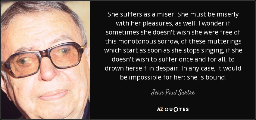 She suffers as a miser. She must be miserly with her pleasures, as well. I wonder if sometimes she doesn't wish she were free of this monotonous sorrow, of these mutterings which start as soon as she stops singing, if she doesn't wish to suffer once and for all, to drown herself in despair. In any case, it would be impossible for her: she is bound. - Jean-Paul Sartre