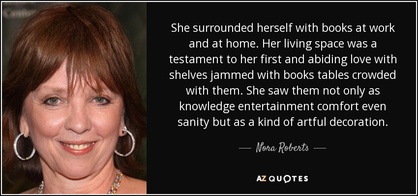 She surrounded herself with books at work and at home. Her living space was a testament to her first and abiding love with shelves jammed with books tables crowded with them. She saw them not only as knowledge entertainment comfort even sanity but as a kind of artful decoration. - Nora Roberts