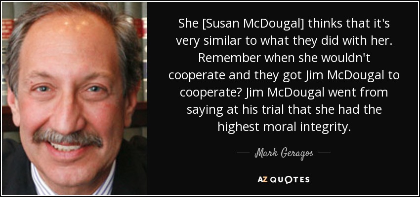 She [Susan McDougal] thinks that it's very similar to what they did with her. Remember when she wouldn't cooperate and they got Jim McDougal to cooperate? Jim McDougal went from saying at his trial that she had the highest moral integrity. - Mark Geragos