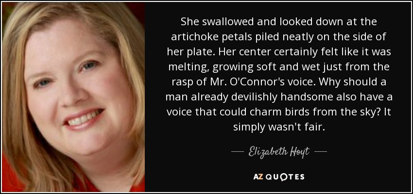 She swallowed and looked down at the artichoke petals piled neatly on the side of her plate. Her center certainly felt like it was melting, growing soft and wet just from the rasp of Mr. O'Connor's voice. Why should a man already devilishly handsome also have a voice that could charm birds from the sky? It simply wasn't fair. - Elizabeth Hoyt