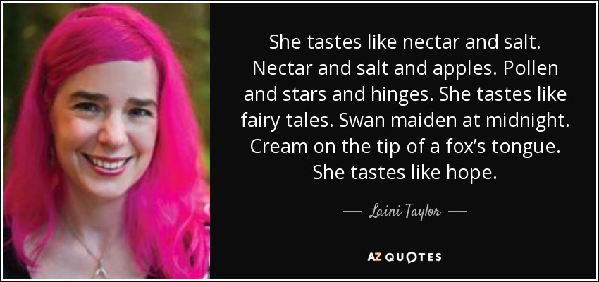 She tastes like nectar and salt. Nectar and salt and apples. Pollen and stars and hinges. She tastes like fairy tales. Swan maiden at midnight. Cream on the tip of a fox’s tongue. She tastes like hope. - Laini Taylor
