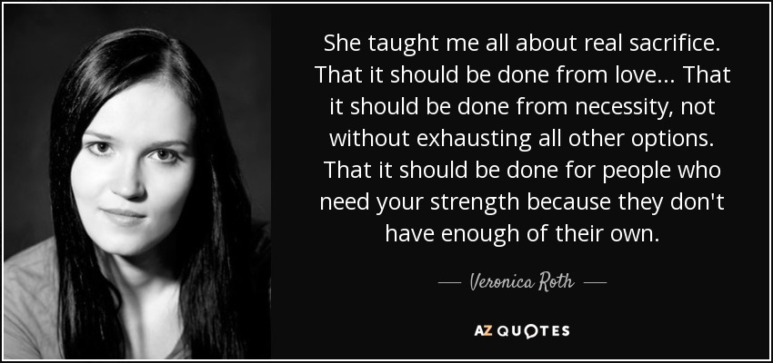 She taught me all about real sacrifice. That it should be done from love... That it should be done from necessity, not without exhausting all other options. That it should be done for people who need your strength because they don't have enough of their own. - Veronica Roth