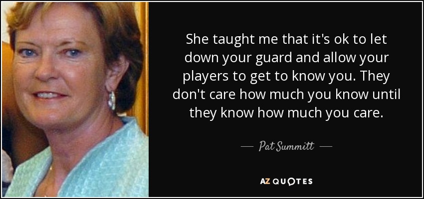 She taught me that it's ok to let down your guard and allow your players to get to know you. They don't care how much you know until they know how much you care. - Pat Summitt