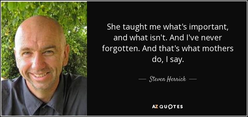 She taught me what's important, and what isn't. And I've never forgotten. And that's what mothers do, I say. - Steven Herrick