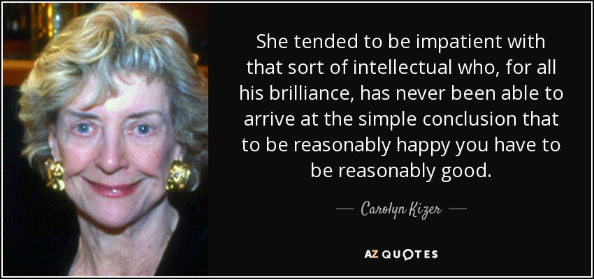She tended to be impatient with that sort of intellectual who, for all his brilliance, has never been able to arrive at the simple conclusion that to be reasonably happy you have to be reasonably good. - Carolyn Kizer