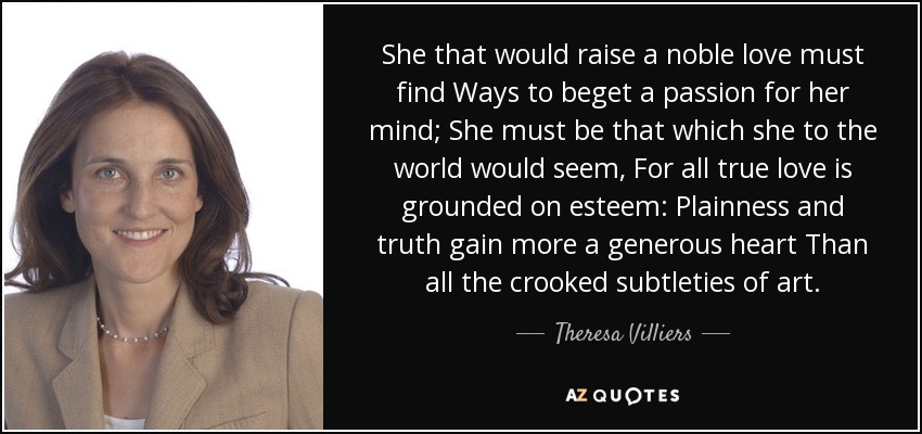 She that would raise a noble love must find Ways to beget a passion for her mind; She must be that which she to the world would seem, For all true love is grounded on esteem: Plainness and truth gain more a generous heart Than all the crooked subtleties of art. - Theresa Villiers