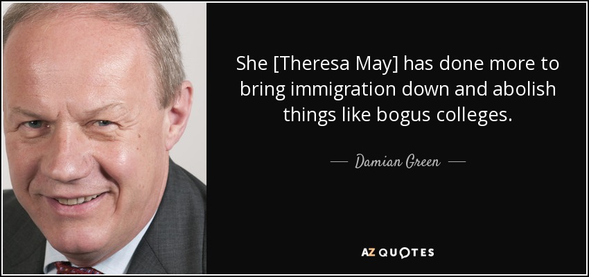 She [Theresa May] has done more to bring immigration down and abolish things like bogus colleges. - Damian Green
