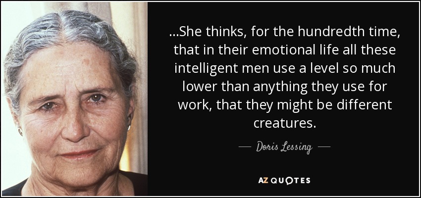 ...She thinks, for the hundredth time, that in their emotional life all these intelligent men use a level so much lower than anything they use for work, that they might be different creatures. - Doris Lessing