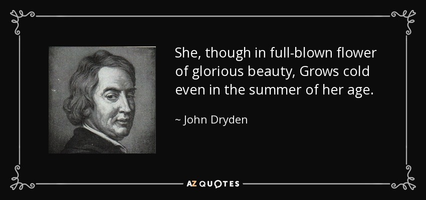She, though in full-blown flower of glorious beauty, Grows cold even in the summer of her age. - John Dryden
