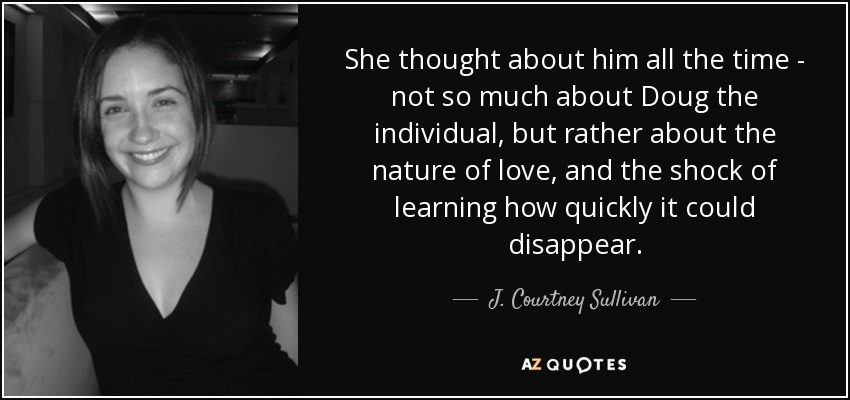 She thought about him all the time - not so much about Doug the individual, but rather about the nature of love, and the shock of learning how quickly it could disappear. - J. Courtney Sullivan