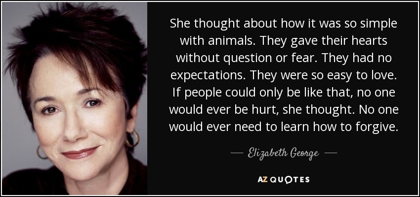 She thought about how it was so simple with animals. They gave their hearts without question or fear. They had no expectations. They were so easy to love. If people could only be like that, no one would ever be hurt, she thought. No one would ever need to learn how to forgive. - Elizabeth George