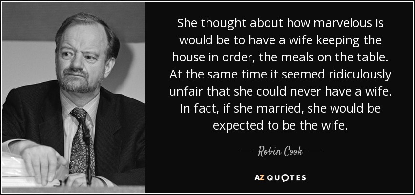She thought about how marvelous is would be to have a wife keeping the house in order, the meals on the table. At the same time it seemed ridiculously unfair that she could never have a wife. In fact, if she married, she would be expected to be the wife. - Robin Cook