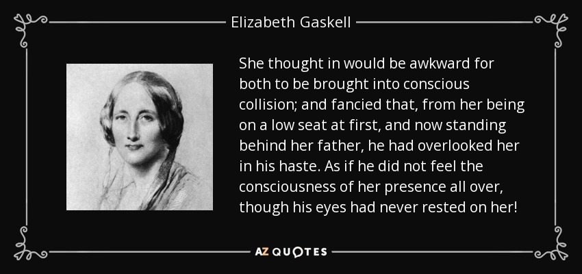 She thought in would be awkward for both to be brought into conscious collision; and fancied that, from her being on a low seat at first, and now standing behind her father, he had overlooked her in his haste. As if he did not feel the consciousness of her presence all over, though his eyes had never rested on her! - Elizabeth Gaskell