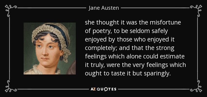 she thought it was the misfortune of poetry, to be seldom safely enjoyed by those who enjoyed it completely; and that the strong feelings which alone could estimate it truly, were the very feelings which ought to taste it but sparingly. - Jane Austen