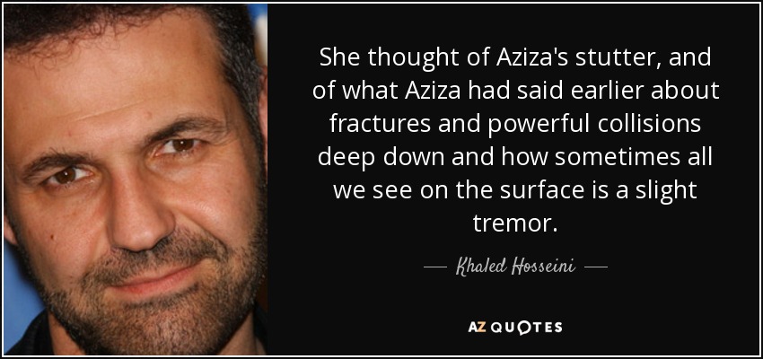 She thought of Aziza's stutter, and of what Aziza had said earlier about fractures and powerful collisions deep down and how sometimes all we see on the surface is a slight tremor. - Khaled Hosseini
