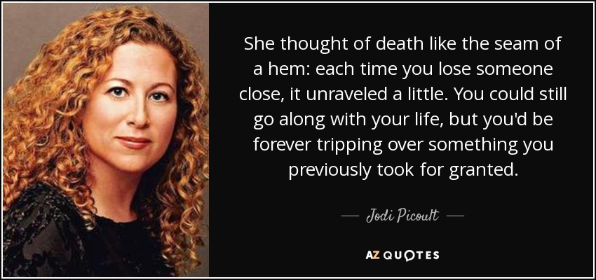 She thought of death like the seam of a hem: each time you lose someone close, it unraveled a little. You could still go along with your life, but you'd be forever tripping over something you previously took for granted. - Jodi Picoult