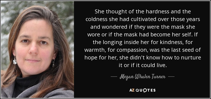 She thought of the hardness and the coldness she had cultivated over those years and wondered if they were the mask she wore or if the mask had become her self. If the longing inside her for kindness, for warmth, for compassion, was the last seed of hope for her, she didn't know how to nurture it or if it could live. - Megan Whalen Turner