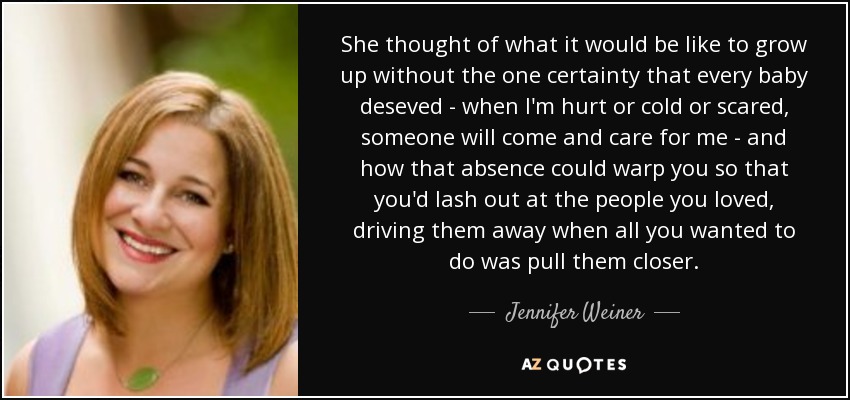 She thought of what it would be like to grow up without the one certainty that every baby deseved - when I'm hurt or cold or scared, someone will come and care for me - and how that absence could warp you so that you'd lash out at the people you loved, driving them away when all you wanted to do was pull them closer. - Jennifer Weiner