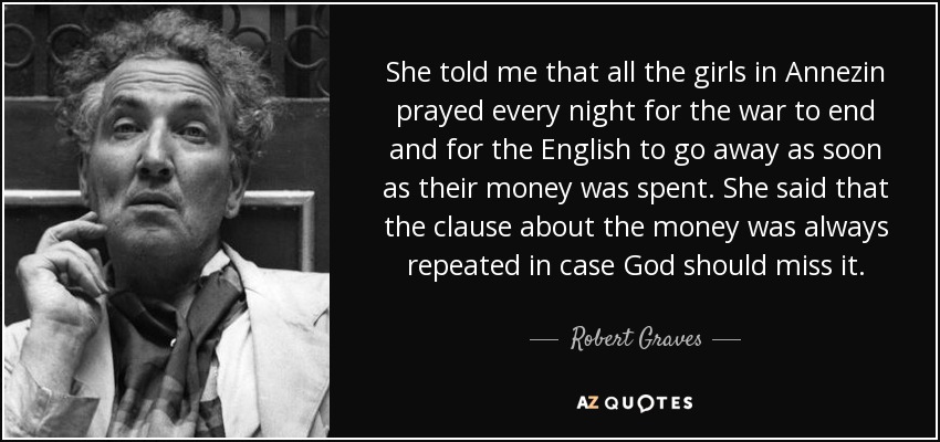 She told me that all the girls in Annezin prayed every night for the war to end and for the English to go away as soon as their money was spent. She said that the clause about the money was always repeated in case God should miss it. - Robert Graves