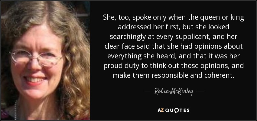 She, too, spoke only when the queen or king addressed her first, but she looked searchingly at every supplicant, and her clear face said that she had opinions about everything she heard, and that it was her proud duty to think out those opinions, and make them responsible and coherent. - Robin McKinley