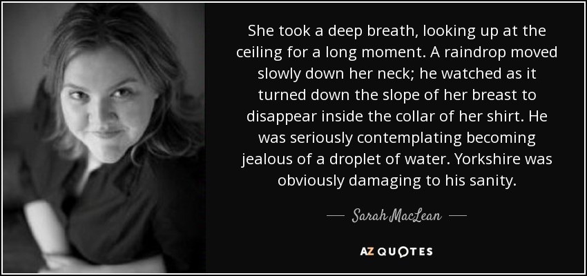 She took a deep breath, looking up at the ceiling for a long moment. A raindrop moved slowly down her neck; he watched as it turned down the slope of her breast to disappear inside the collar of her shirt. He was seriously contemplating becoming jealous of a droplet of water. Yorkshire was obviously damaging to his sanity. - Sarah MacLean