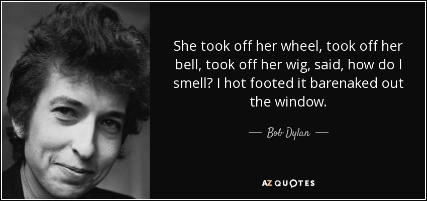 She took off her wheel, took off her bell, took off her wig, said, how do I smell? I hot footed it barenaked out the window. - Bob Dylan