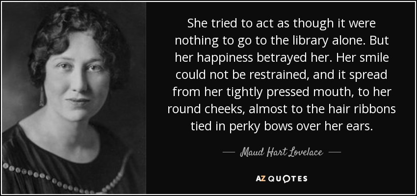 She tried to act as though it were nothing to go to the library alone. But her happiness betrayed her. Her smile could not be restrained, and it spread from her tightly pressed mouth, to her round cheeks, almost to the hair ribbons tied in perky bows over her ears. - Maud Hart Lovelace
