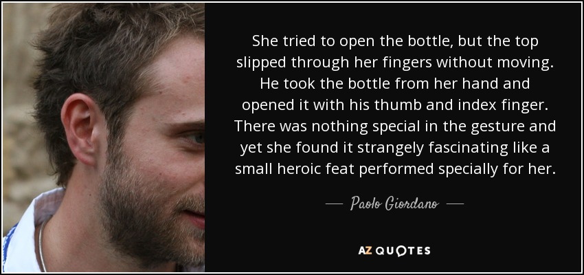 She tried to open the bottle, but the top slipped through her fingers without moving. He took the bottle from her hand and opened it with his thumb and index finger. There was nothing special in the gesture and yet she found it strangely fascinating like a small heroic feat performed specially for her. - Paolo Giordano