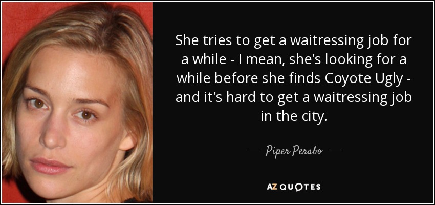 She tries to get a waitressing job for a while - I mean, she's looking for a while before she finds Coyote Ugly - and it's hard to get a waitressing job in the city. - Piper Perabo