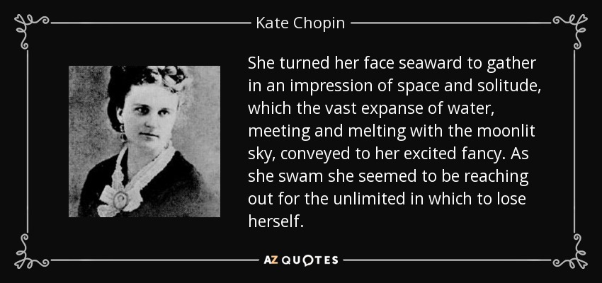 She turned her face seaward to gather in an impression of space and solitude, which the vast expanse of water, meeting and melting with the moonlit sky, conveyed to her excited fancy. As she swam she seemed to be reaching out for the unlimited in which to lose herself. - Kate Chopin