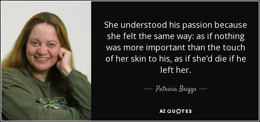 She understood his passion because she felt the same way: as if nothing was more important than the touch of her skin to his, as if she'd die if he left her. - Patricia Briggs