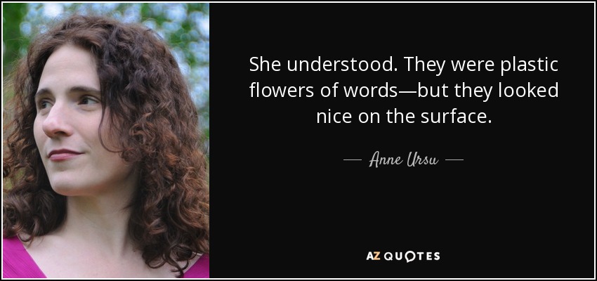 She understood. They were plastic flowers of words—but they looked nice on the surface. - Anne Ursu