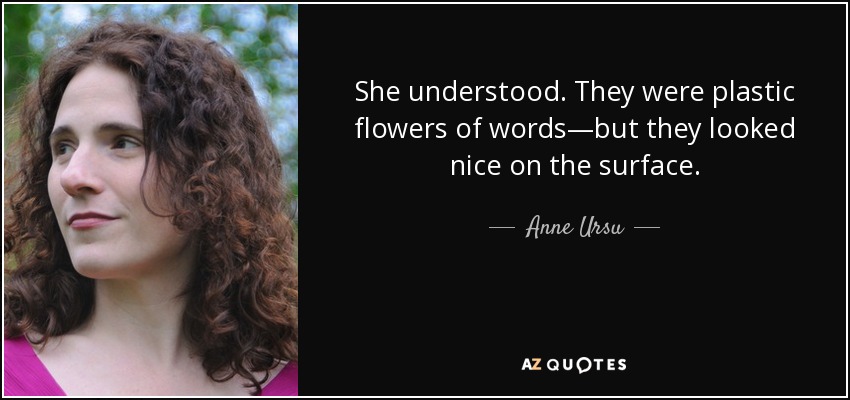 She understood. They were plastic flowers of words—but they looked nice on the surface. - Anne Ursu