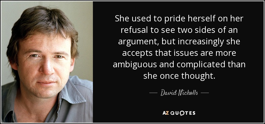 She used to pride herself on her refusal to see two sides of an argument, but increasingly she accepts that issues are more ambiguous and complicated than she once thought. - David Nicholls