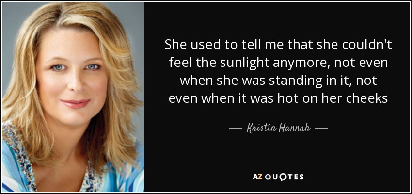 She used to tell me that she couldn't feel the sunlight anymore, not even when she was standing in it, not even when it was hot on her cheeks - Kristin Hannah