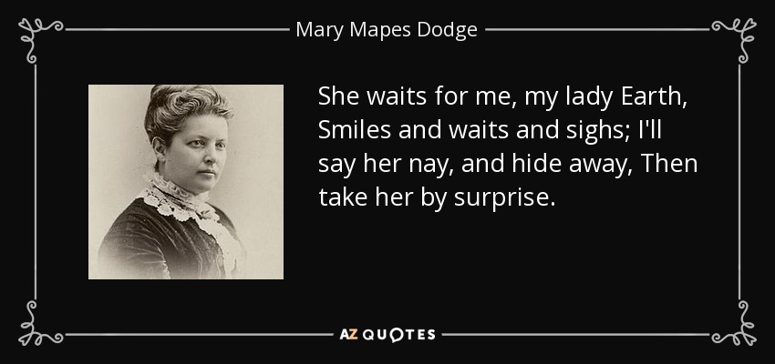 She waits for me, my lady Earth, Smiles and waits and sighs; I'll say her nay, and hide away, Then take her by surprise. - Mary Mapes Dodge