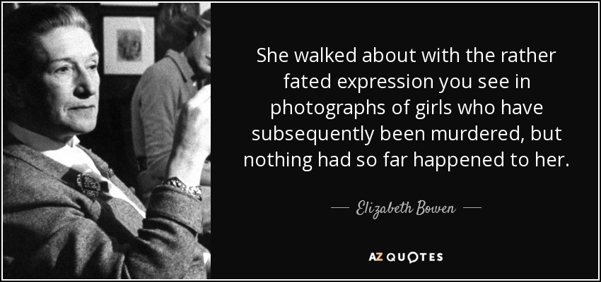 She walked about with the rather fated expression you see in photographs of girls who have subsequently been murdered, but nothing had so far happened to her. - Elizabeth Bowen