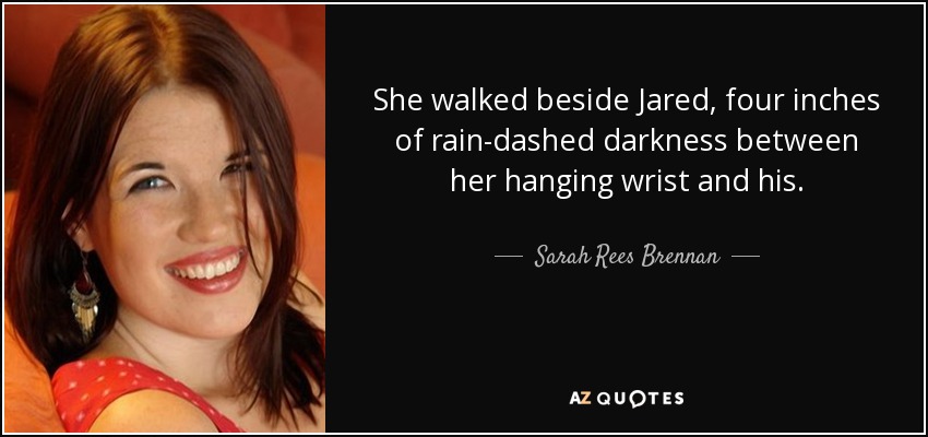 She walked beside Jared, four inches of rain-dashed darkness between her hanging wrist and his. - Sarah Rees Brennan