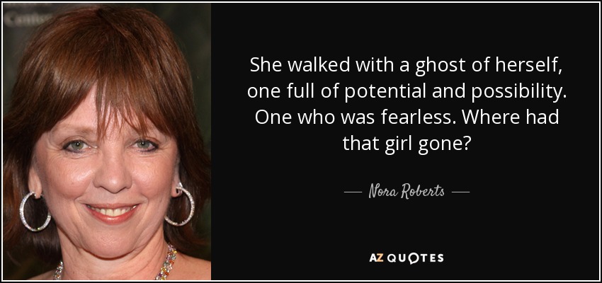 She walked with a ghost of herself, one full of potential and possibility. One who was fearless. Where had that girl gone? - Nora Roberts