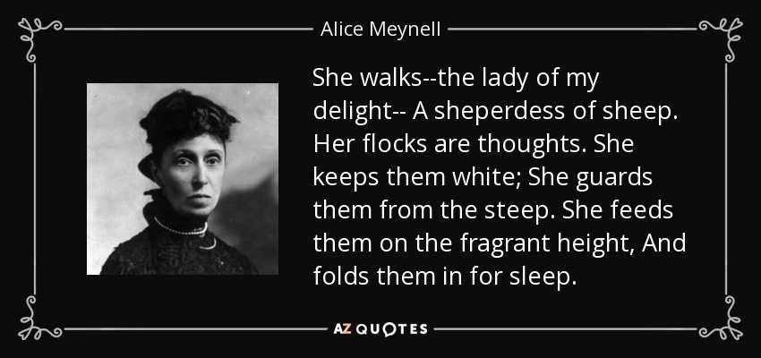 She walks--the lady of my delight-- A sheperdess of sheep. Her flocks are thoughts. She keeps them white; She guards them from the steep. She feeds them on the fragrant height, And folds them in for sleep. - Alice Meynell