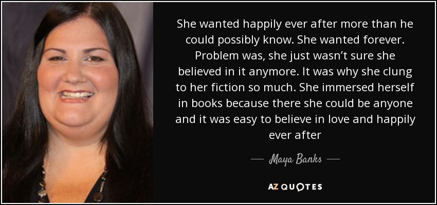 She wanted happily ever after more than he could possibly know. She wanted forever. Problem was, she just wasn’t sure she believed in it anymore. It was why she clung to her fiction so much. She immersed herself in books because there she could be anyone and it was easy to believe in love and happily ever after - Maya Banks