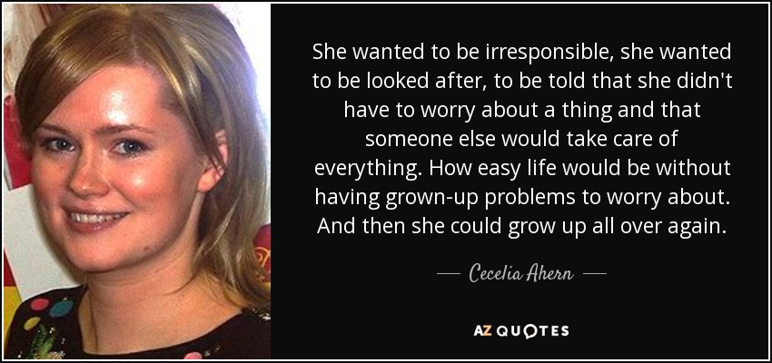 She wanted to be irresponsible, she wanted to be looked after, to be told that she didn't have to worry about a thing and that someone else would take care of everything. How easy life would be without having grown-up problems to worry about. And then she could grow up all over again. - Cecelia Ahern