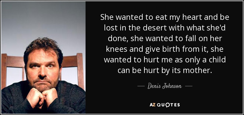 She wanted to eat my heart and be lost in the desert with what she'd done, she wanted to fall on her knees and give birth from it, she wanted to hurt me as only a child can be hurt by its mother. - Denis Johnson
