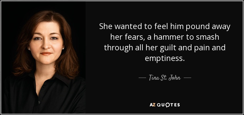 She wanted to feel him pound away her fears, a hammer to smash through all her guilt and pain and emptiness. - Tina St. John