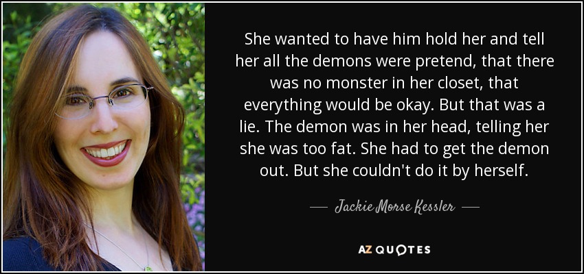 She wanted to have him hold her and tell her all the demons were pretend, that there was no monster in her closet, that everything would be okay. But that was a lie. The demon was in her head, telling her she was too fat. She had to get the demon out. But she couldn't do it by herself. - Jackie Morse Kessler