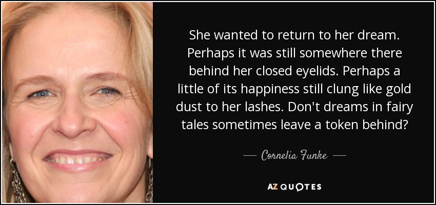 She wanted to return to her dream. Perhaps it was still somewhere there behind her closed eyelids. Perhaps a little of its happiness still clung like gold dust to her lashes. Don't dreams in fairy tales sometimes leave a token behind? - Cornelia Funke