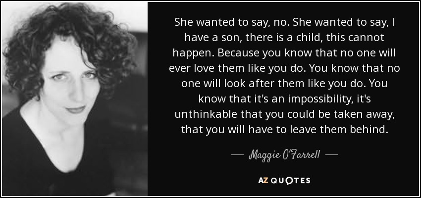 She wanted to say, no. She wanted to say, I have a son, there is a child, this cannot happen. Because you know that no one will ever love them like you do. You know that no one will look after them like you do. You know that it's an impossibility, it's unthinkable that you could be taken away, that you will have to leave them behind. - Maggie O'Farrell