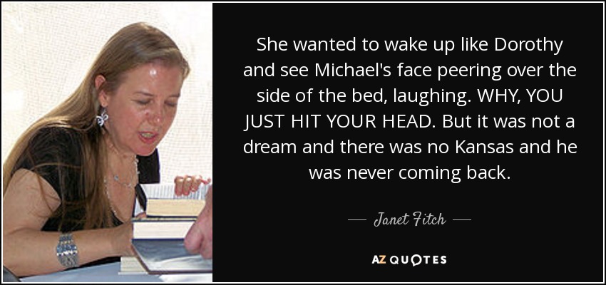 She wanted to wake up like Dorothy and see Michael's face peering over the side of the bed, laughing. WHY, YOU JUST HIT YOUR HEAD. But it was not a dream and there was no Kansas and he was never coming back. - Janet Fitch